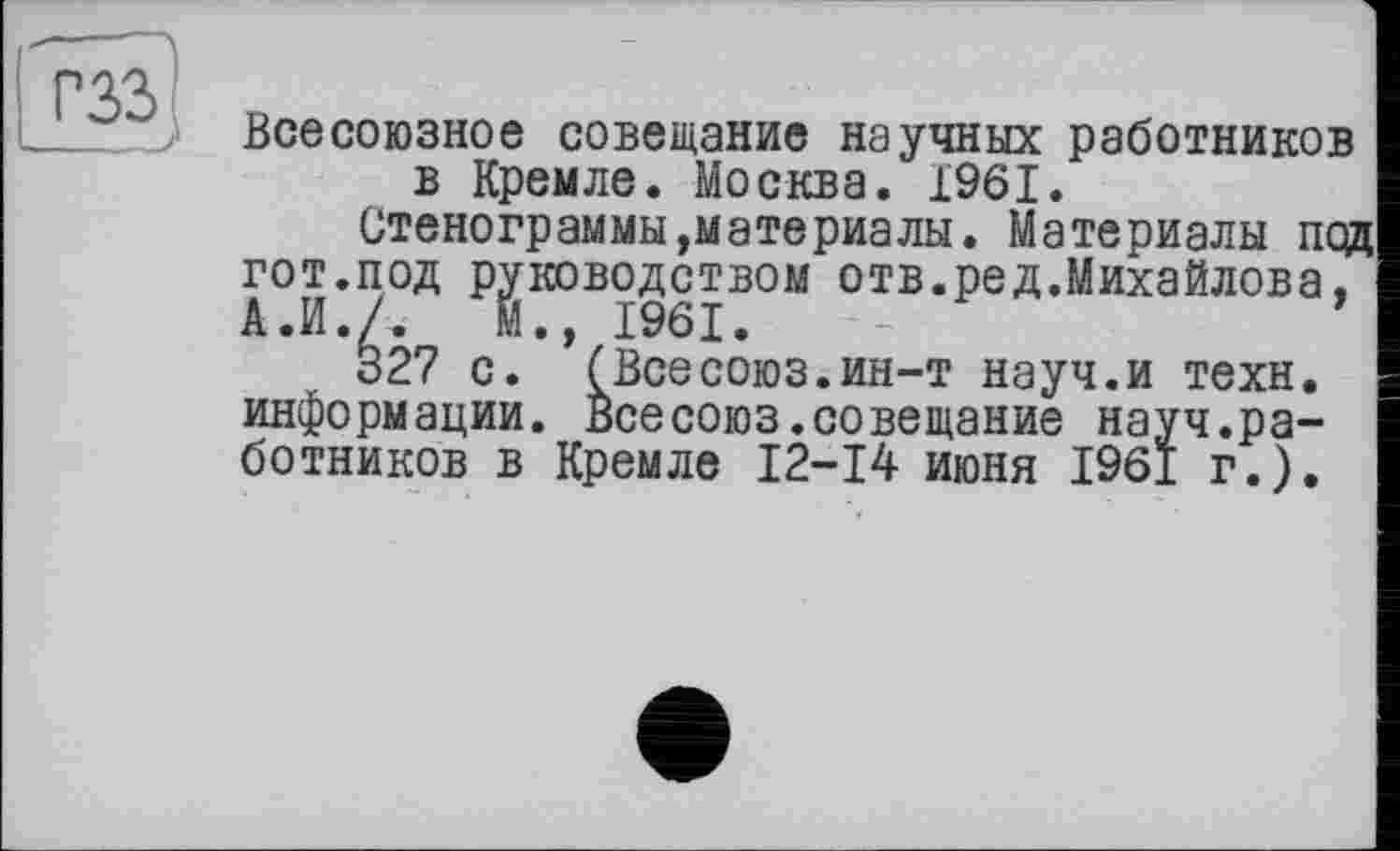 ﻿гзз
Всесоюзное совещание научных работников в Кремле. Москва. 1961.
Стенограммы»материалы. Материалы под гот.под руководством отв.ред.Михайлова, А.И./. М., 1961.
327 с. (Всесоюз.ин-т науч.и техн, информации. Всесоюз.совещание науч.работников в Кремле 12-14 июня 1961 г.).